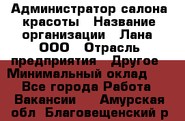 Администратор салона красоты › Название организации ­ Лана, ООО › Отрасль предприятия ­ Другое › Минимальный оклад ­ 1 - Все города Работа » Вакансии   . Амурская обл.,Благовещенский р-н